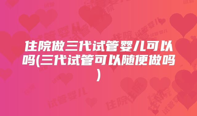 住院做三代试管婴儿可以吗(三代试管可以随便做吗)