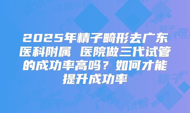2025年精子畸形去广东医科附属 医院做三代试管的成功率高吗？如何才能提升成功率