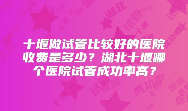 十堰做试管比较好的医院收费是多少？湖北十堰哪个医院试管成功率高？