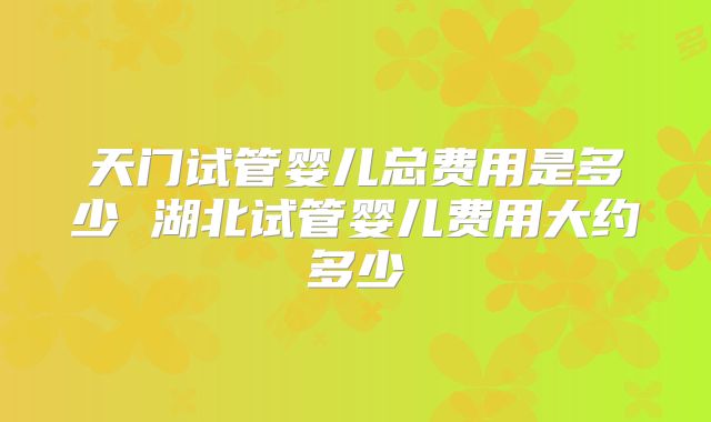 天门试管婴儿总费用是多少 湖北试管婴儿费用大约多少