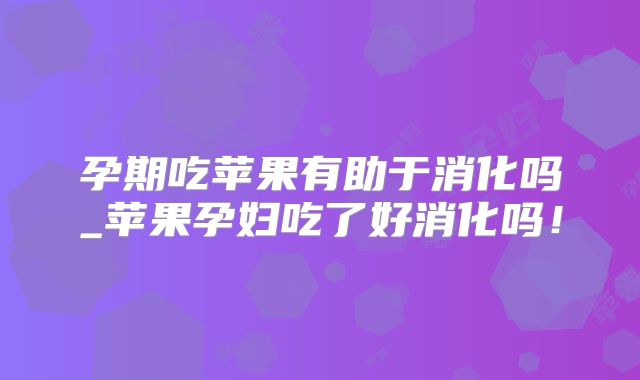 孕期吃苹果有助于消化吗_苹果孕妇吃了好消化吗！