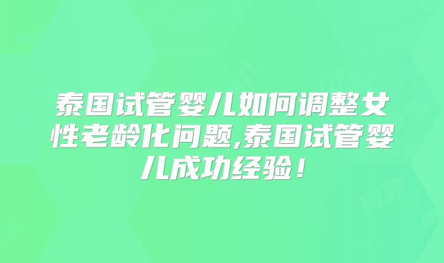 泰国试管婴儿如何调整女性老龄化问题,泰国试管婴儿成功经验！