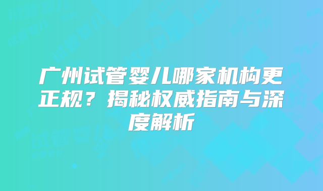 广州试管婴儿哪家机构更正规？揭秘权威指南与深度解析
