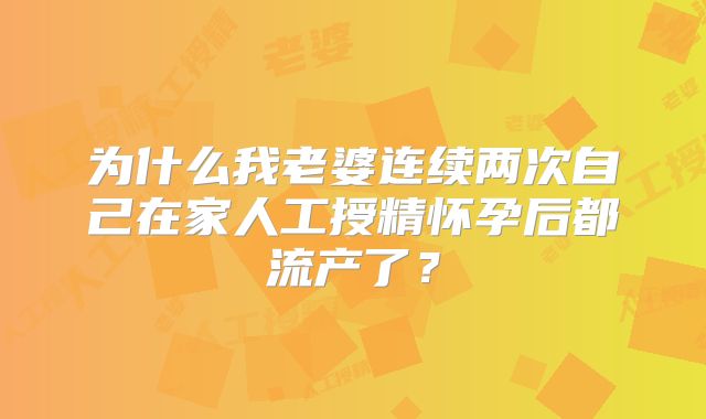为什么我老婆连续两次自己在家人工授精怀孕后都流产了?