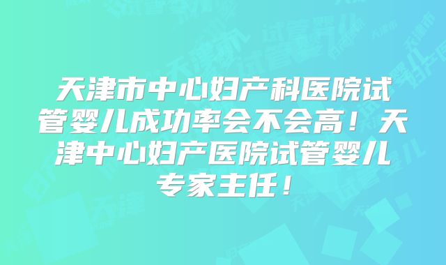 天津市中心妇产科医院试管婴儿成功率会不会高！天津中心妇产医院试管婴儿专家主任！