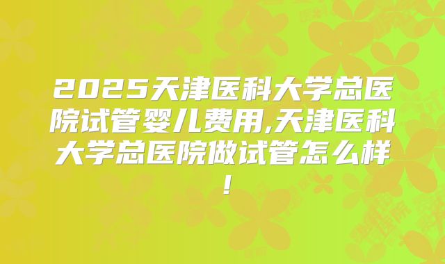 2025天津医科大学总医院试管婴儿费用,天津医科大学总医院做试管怎么样!