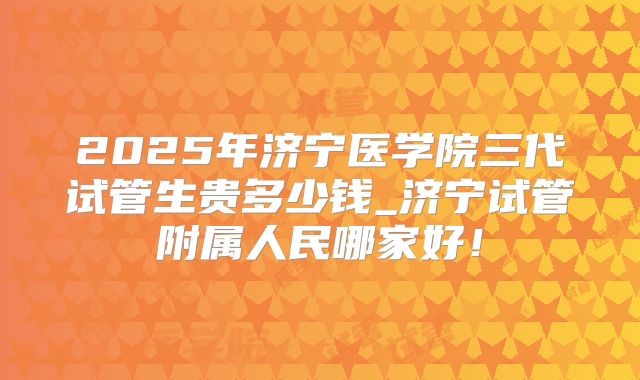 2025年济宁医学院三代试管生贵多少钱_济宁试管附属人民哪家好!