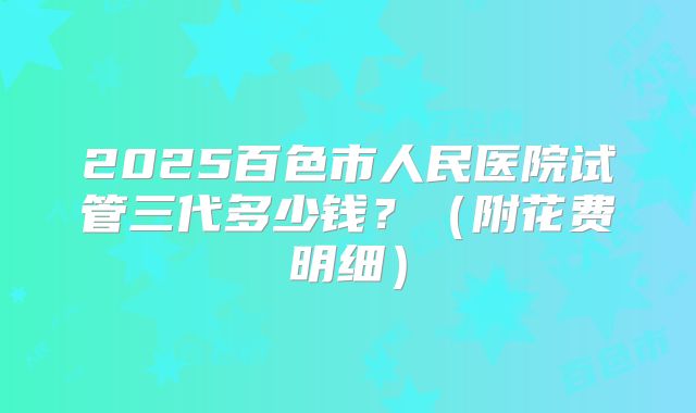 2025百色市人民医院试管三代多少钱？（附花费明细）