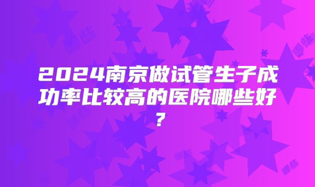2024南京做试管生子成功率比较高的医院哪些好?