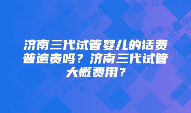 济南三代试管婴儿的话费普遍贵吗？济南三代试管大概费用？