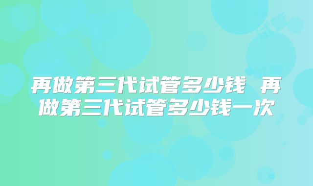 再做第三代试管多少钱 再做第三代试管多少钱一次