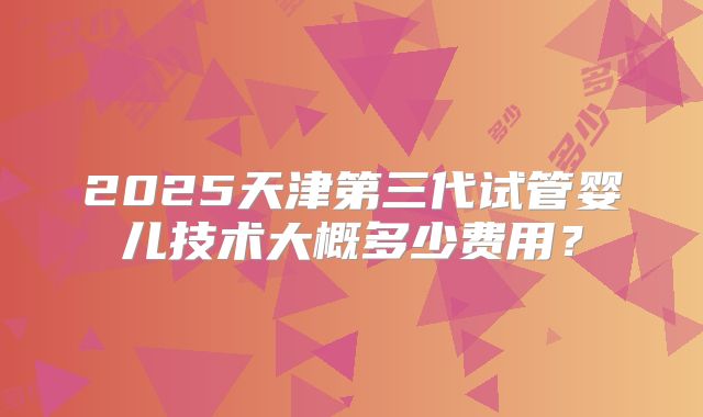 2025天津第三代试管婴儿技术大概多少费用？