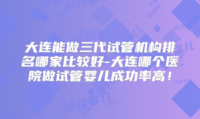 大连能做三代试管机构排名哪家比较好-大连哪个医院做试管婴儿成功率高！