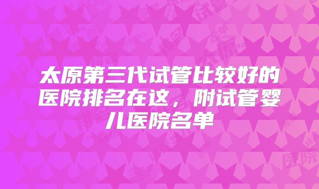 太原第三代试管比较好的医院排名在这，附试管婴儿医院名单