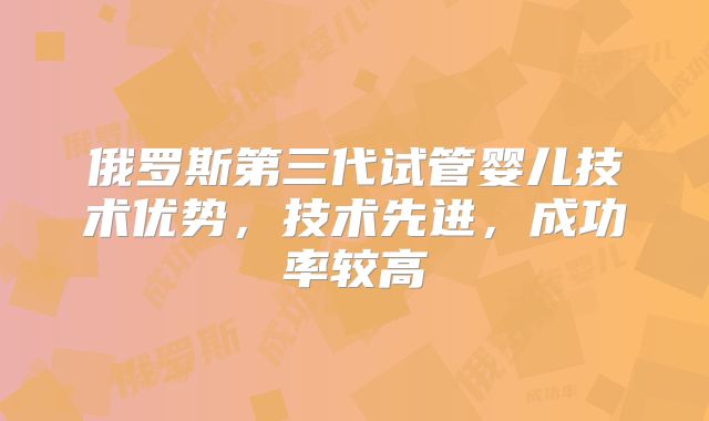 俄罗斯第三代试管婴儿技术优势，技术先进，成功率较高