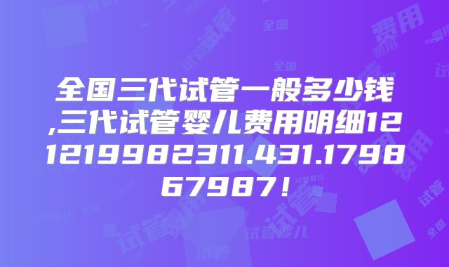 全国三代试管一般多少钱,三代试管婴儿费用明细121219982311.431.179867987!