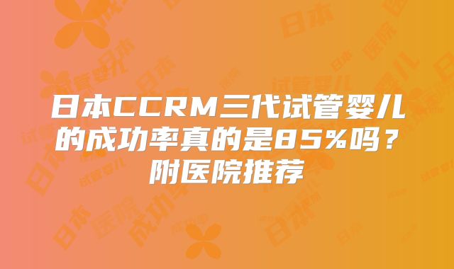 日本CCRM三代试管婴儿的成功率真的是85%吗?附医院推荐