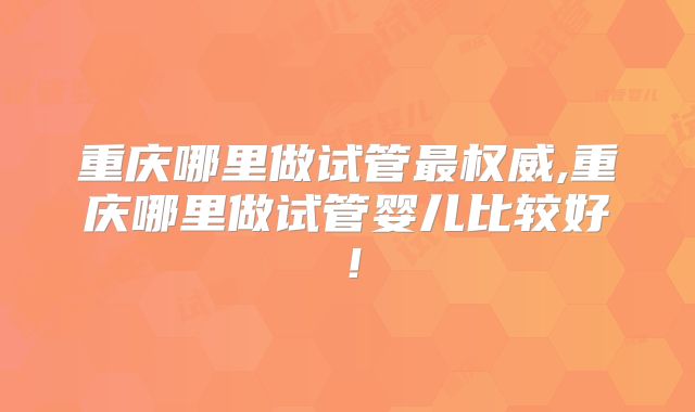 重庆哪里做试管最权威,重庆哪里做试管婴儿比较好!
