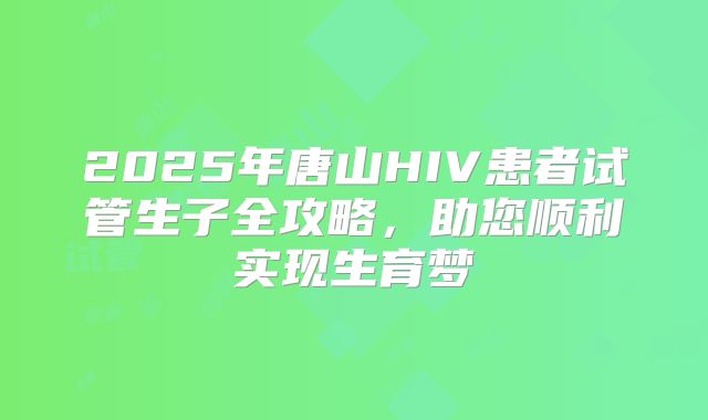 2025年唐山HIV患者试管生子全攻略,助您顺利实现生育梦