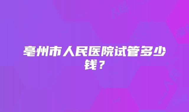 亳州市人民医院试管多少钱？