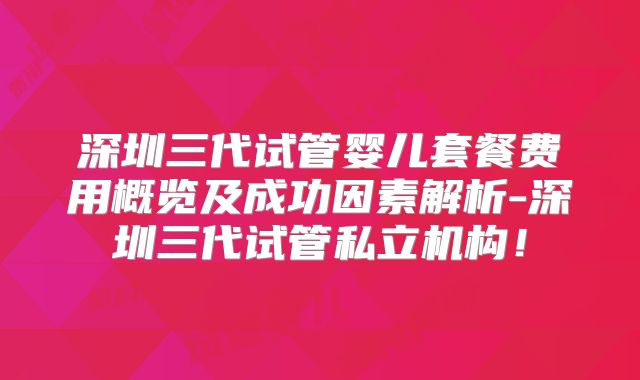 深圳三代试管婴儿套餐费用概览及成功因素解析-深圳三代试管私立机构！
