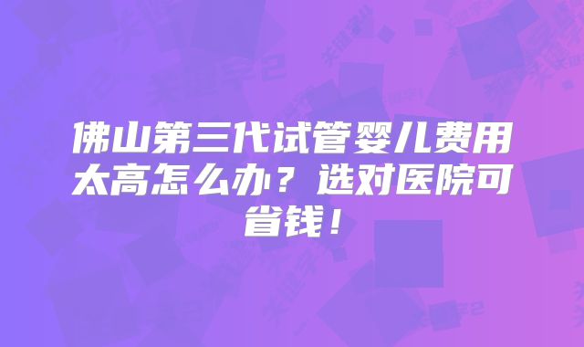 佛山第三代试管婴儿费用太高怎么办?选对医院可省钱!