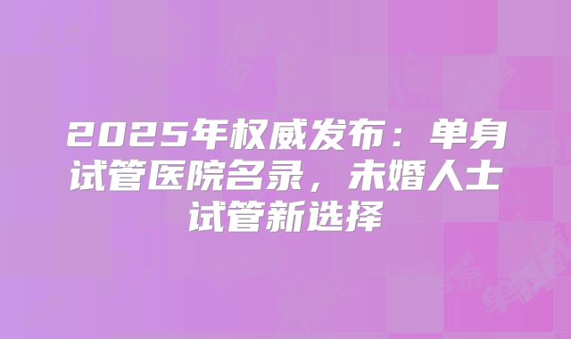 2025年权威发布：单身试管医院名录，未婚人士试管新选择