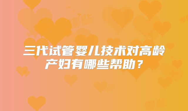 三代试管婴儿技术对高龄产妇有哪些帮助？