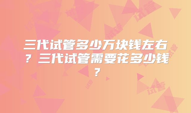 三代试管多少万块钱左右？三代试管需要花多少钱？