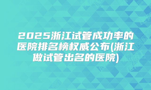 2025浙江试管成功率的医院排名榜权威公布(浙江做试管出名的医院)