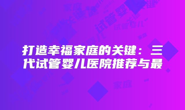 打造幸福家庭的关键：三代试管婴儿医院推荐与最