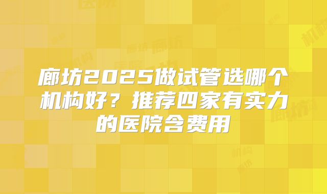 廊坊2025做试管选哪个机构好？推荐四家有实力的医院含费用