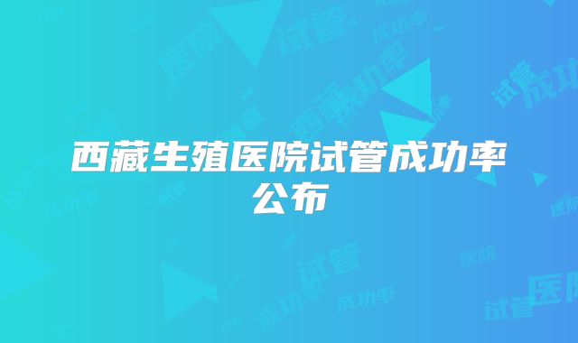 西藏生殖医院试管成功率公布