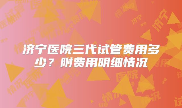 济宁医院三代试管费用多少？附费用明细情况