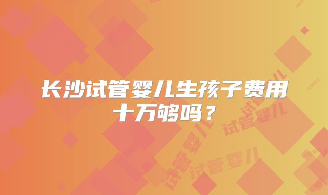 长沙试管婴儿生孩子费用十万够吗？