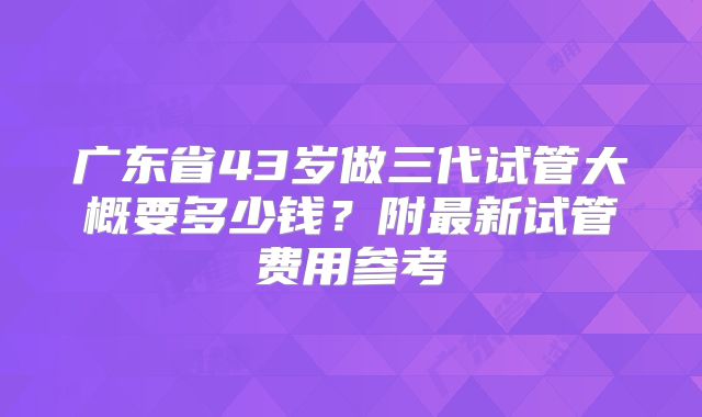 广东省43岁做三代试管大概要多少钱？附最新试管费用参考