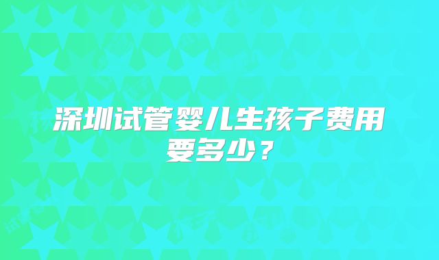 深圳试管婴儿生孩子费用要多少?