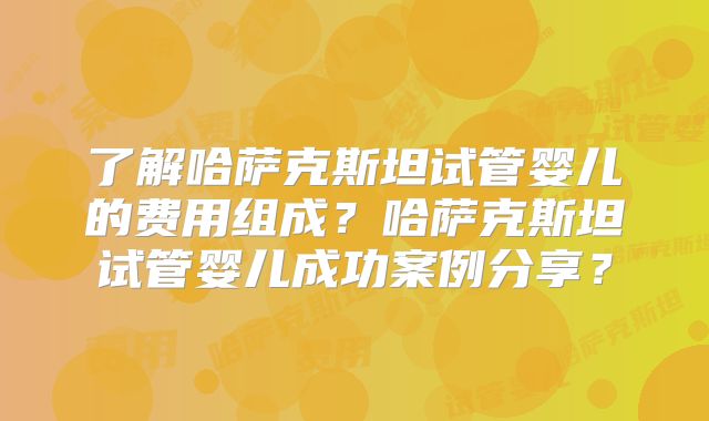 了解哈萨克斯坦试管婴儿的费用组成？哈萨克斯坦试管婴儿成功案例分享？