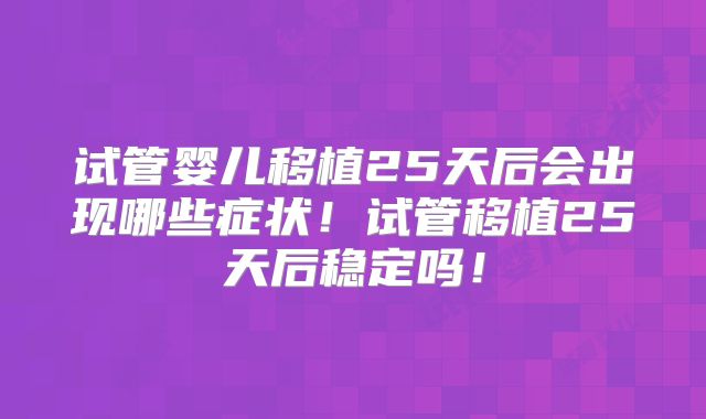 试管婴儿移植25天后会出现哪些症状!试管移植25天后稳定吗!