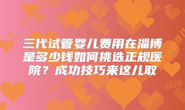 三代试管婴儿费用在淄博是多少钱如何挑选正规医院？成功技巧来这儿取