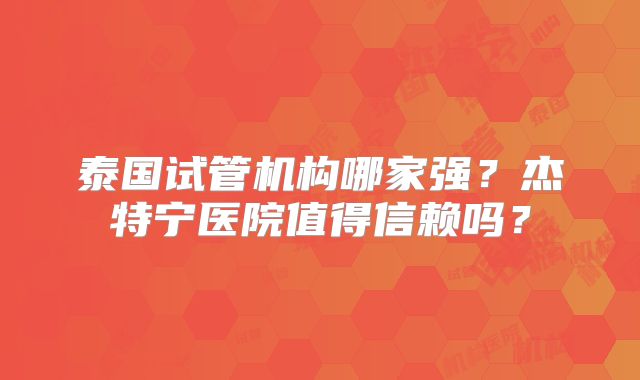 泰国试管机构哪家强？杰特宁医院值得信赖吗？