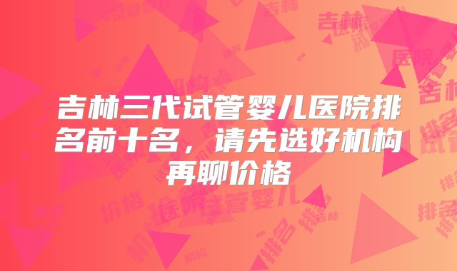 吉林三代试管婴儿医院排名前十名，请先选好机构再聊价格