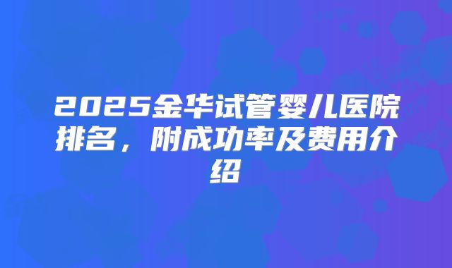 2025金华试管婴儿医院排名,附成功率及费用介绍