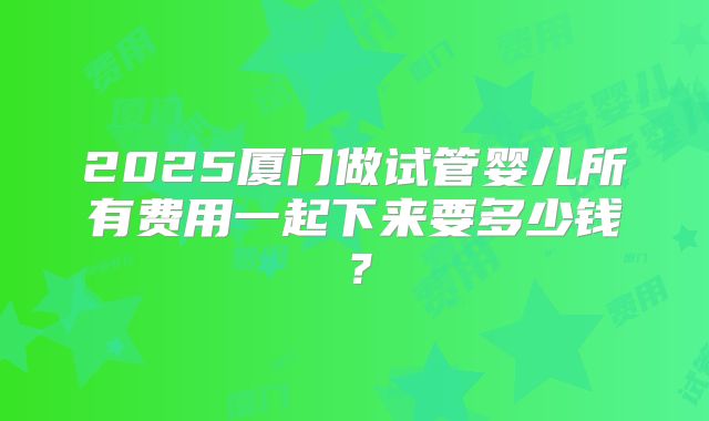 2025厦门做试管婴儿所有费用一起下来要多少钱？