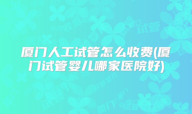 厦门人工试管怎么收费(厦门试管婴儿哪家医院好)