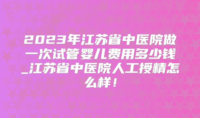 2023年江苏省中医院做一次试管婴儿费用多少钱_江苏省中医院人工授精怎么样！