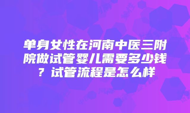 单身女性在河南中医三附院做试管婴儿需要多少钱?试管流程是怎么样