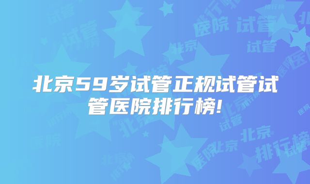 北京59岁试管正规试管试管医院排行榜!