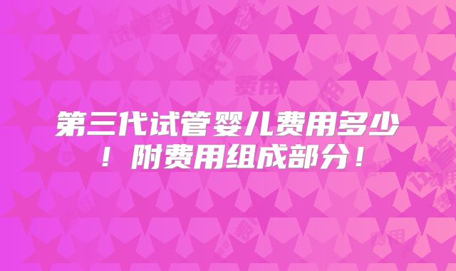 第三代试管婴儿费用多少！附费用组成部分！