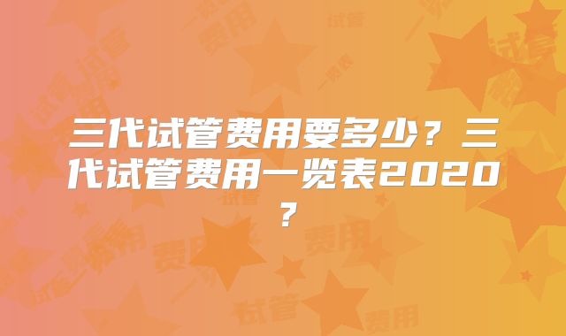 三代试管费用要多少?三代试管费用一览表2020?